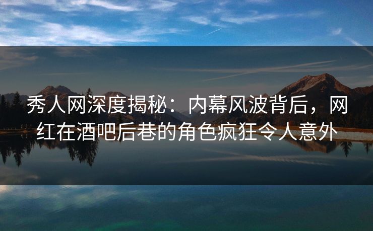 秀人网深度揭秘：内幕风波背后，网红在酒吧后巷的角色疯狂令人意外