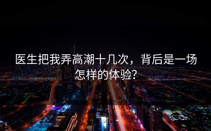 医生把我弄高潮十几次，背后是一场怎样的体验？