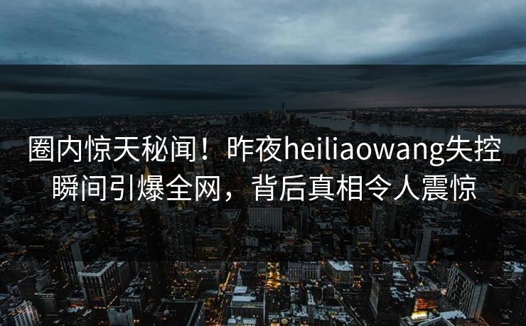 圈内惊天秘闻！昨夜heiliaowang失控瞬间引爆全网，背后真相令人震惊