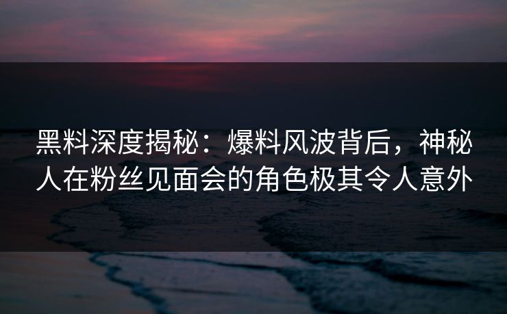 黑料深度揭秘：爆料风波背后，神秘人在粉丝见面会的角色极其令人意外