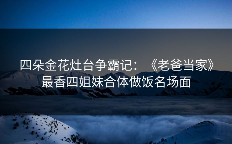 四朵金花灶台争霸记:《老爸当家》最香四姐妹合体做饭名场面 四朵金花灶台争霸记:《老爸当家》最香四姐妹合体做饭名场面