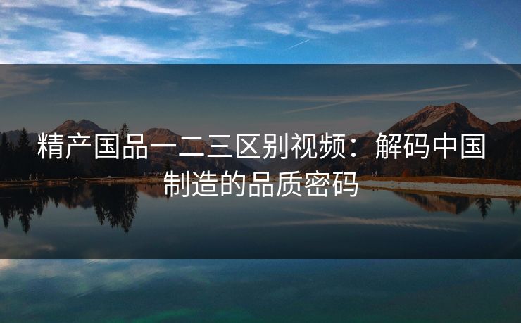 精产国品一二三区别视频:解码中国制造的品质密码 精产国品一二三区别视频:解码中国制造的品质密码