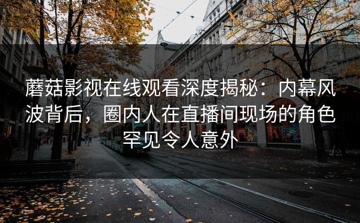 蘑菇影视在线观看深度揭秘：内幕风波背后，圈内人在直播间现场的角色罕见令人意外