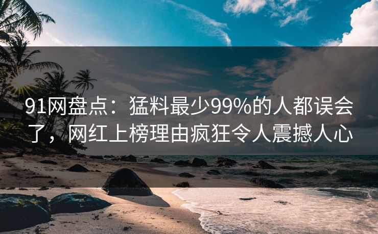 91网盘点：猛料最少99%的人都误会了，网红上榜理由疯狂令人震撼人心