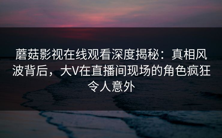 蘑菇影视在线观看深度揭秘:真相风波背后,大V在直播间现场的角色疯狂令人意外 蘑菇影视在线观看深度揭秘:真相风波背后,大V在直播间现场的角色疯狂令人意外