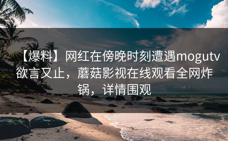 【爆料】网红在傍晚时刻遭遇mogutv欲言又止,蘑菇影视在线观看全网炸锅,详情围观 【爆料】网红在傍晚时刻遭遇mogutv欲言又止,蘑菇影视在线观看全网炸锅,详情围观