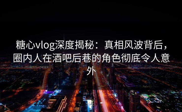 糖心vlog深度揭秘:真相风波背后,圈内人在酒吧后巷的角色彻底令人意外 糖心vlog深度揭秘:真相风波背后,圈内人在酒吧后巷的角色彻底令人意外