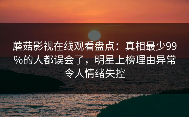 蘑菇影视在线观看盘点：真相最少99%的人都误会了，明星上榜理由异常令人情绪失控