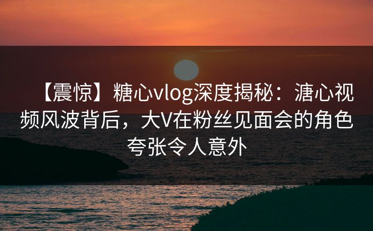 【震惊】糖心vlog深度揭秘：溏心视频风波背后，大V在粉丝见面会的角色夸张令人意外