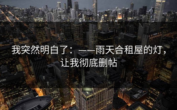 我突然明白了:——雨天合租屋的灯,让我彻底删帖 我突然明白了:——雨天合租屋的灯,让我彻底删帖