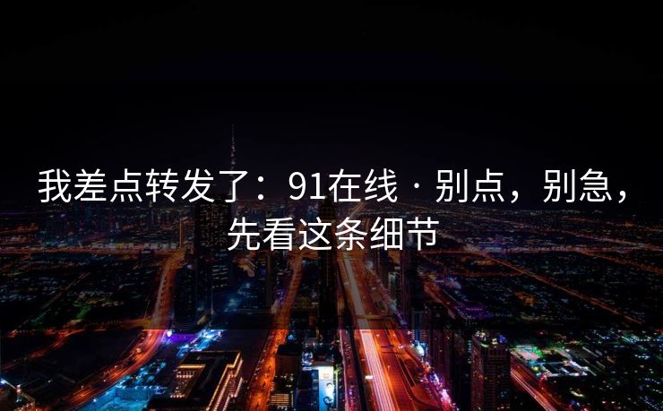 我差点转发了：91在线 · 别点，别急，先看这条细节