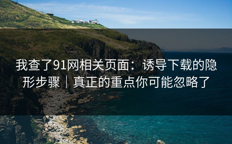 我查了91网相关页面：诱导下载的隐形步骤｜真正的重点你可能忽略了