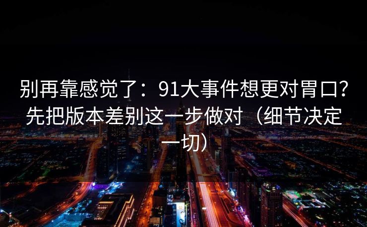 别再靠感觉了：91大事件想更对胃口？先把版本差别这一步做对（细节决定一切）