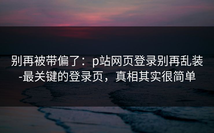 别再被带偏了：p站网页登录别再乱装-最关键的登录页，真相其实很简单