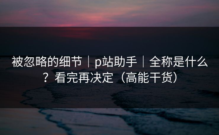被忽略的细节｜p站助手｜全称是什么？看完再决定（高能干货）