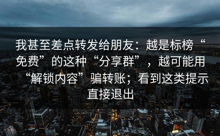 我甚至差点转发给朋友:越是标榜“免费”的这种“分享群”,越可能用“解锁内容”骗转账;看到这类提示直接退出 我甚至差点转发给朋友:越是标榜“免费”的这种“分享群”,越可能用“解锁内容”骗转账;看到这类提示直接退出