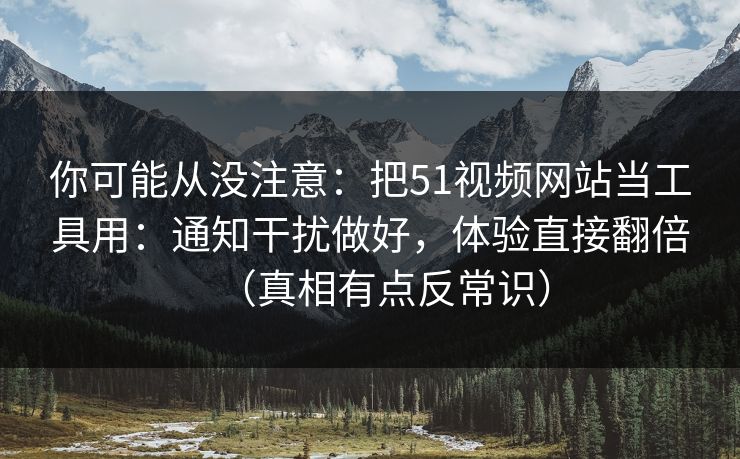 你可能从没注意：把51视频网站当工具用：通知干扰做好，体验直接翻倍（真相有点反常识）