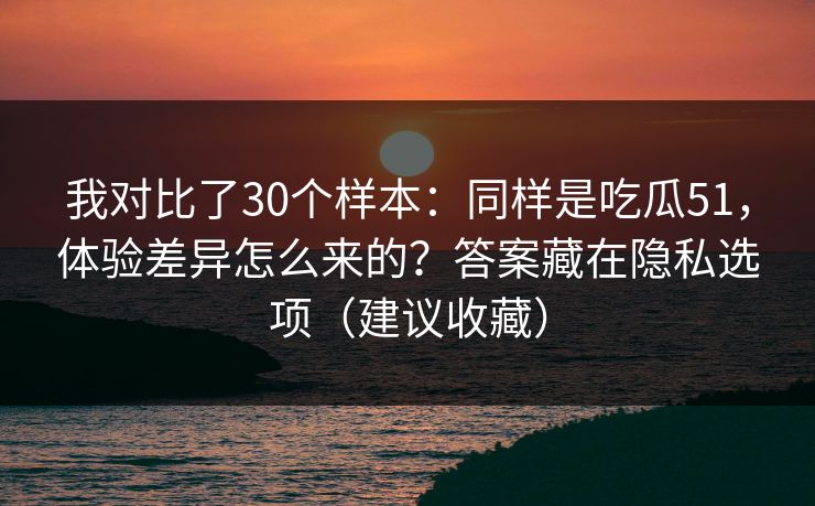 我对比了30个样本:同样是吃瓜51,体验差异怎么来的?答案藏在隐私选项(建议收藏) 我对比了30个样本:同样是吃瓜51,体验差异怎么来的?答案藏在隐私选项(建议收藏)