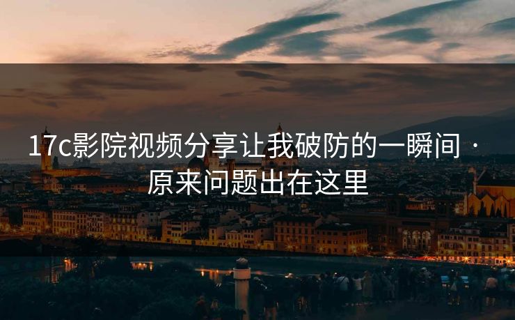 17c影院视频分享让我破防的一瞬间 · 原来问题出在这里