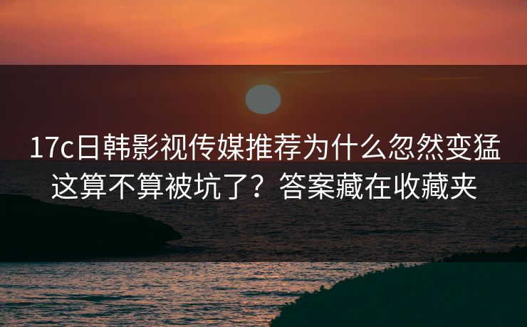 17c日韩影视传媒推荐为什么忽然变猛这算不算被坑了？答案藏在收藏夹