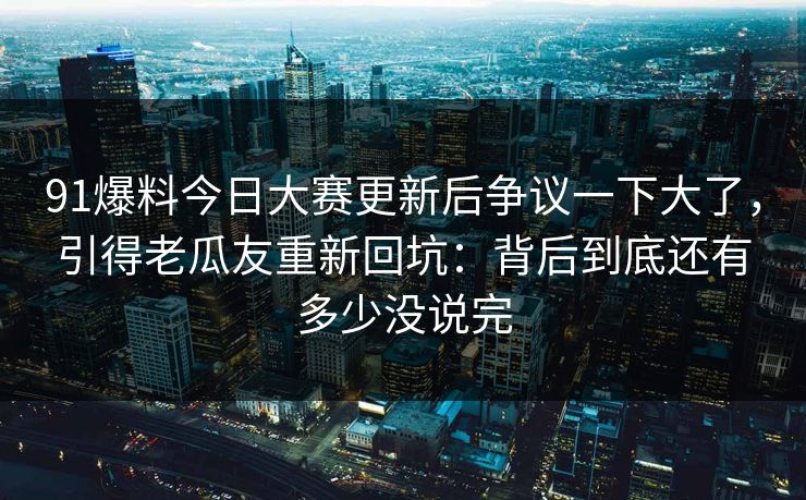 91爆料今日大赛更新后争议一下大了，引得老瓜友重新回坑：背后到底还有多少没说完